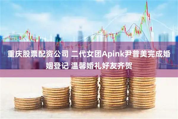 重庆股票配资公司 二代女团Apink尹普美完成婚姻登记 温馨婚礼好友齐贺