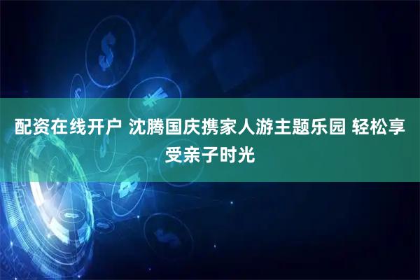 配资在线开户 沈腾国庆携家人游主题乐园 轻松享受亲子时光