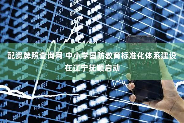配资牌照查询网 中小学国防教育标准化体系建设在辽宁抚顺启动