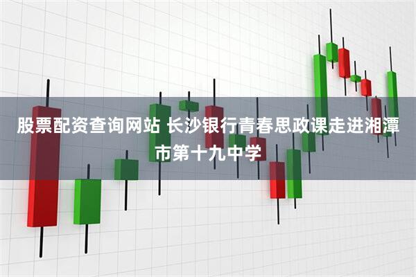 股票配资查询网站 长沙银行青春思政课走进湘潭市第十九中学
