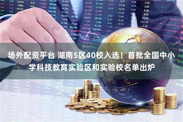 场外配资平台 湖南5区40校入选！首批全国中小学科技教育实验区和实验校名单出炉